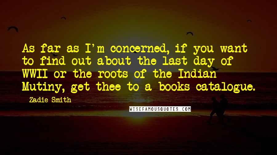 Zadie Smith Quotes: As far as I'm concerned, if you want to find out about the last day of WWII or the roots of the Indian Mutiny, get thee to a books catalogue.