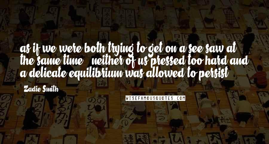 Zadie Smith Quotes: as if we were both trying to get on a see-saw at the same time - neither of us pressed too hard and a delicate equilibrium was allowed to persist.