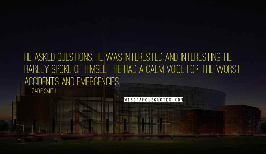 Zadie Smith Quotes: He asked questions, he was interested and interesting, he rarely spoke of himself. He had a calm voice for the worst accidents and emergencies.