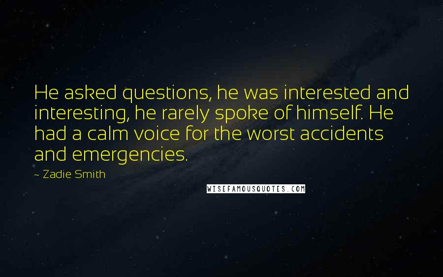 Zadie Smith Quotes: He asked questions, he was interested and interesting, he rarely spoke of himself. He had a calm voice for the worst accidents and emergencies.