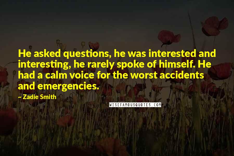 Zadie Smith Quotes: He asked questions, he was interested and interesting, he rarely spoke of himself. He had a calm voice for the worst accidents and emergencies.