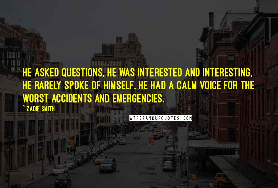 Zadie Smith Quotes: He asked questions, he was interested and interesting, he rarely spoke of himself. He had a calm voice for the worst accidents and emergencies.