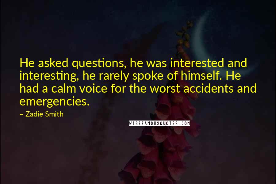 Zadie Smith Quotes: He asked questions, he was interested and interesting, he rarely spoke of himself. He had a calm voice for the worst accidents and emergencies.