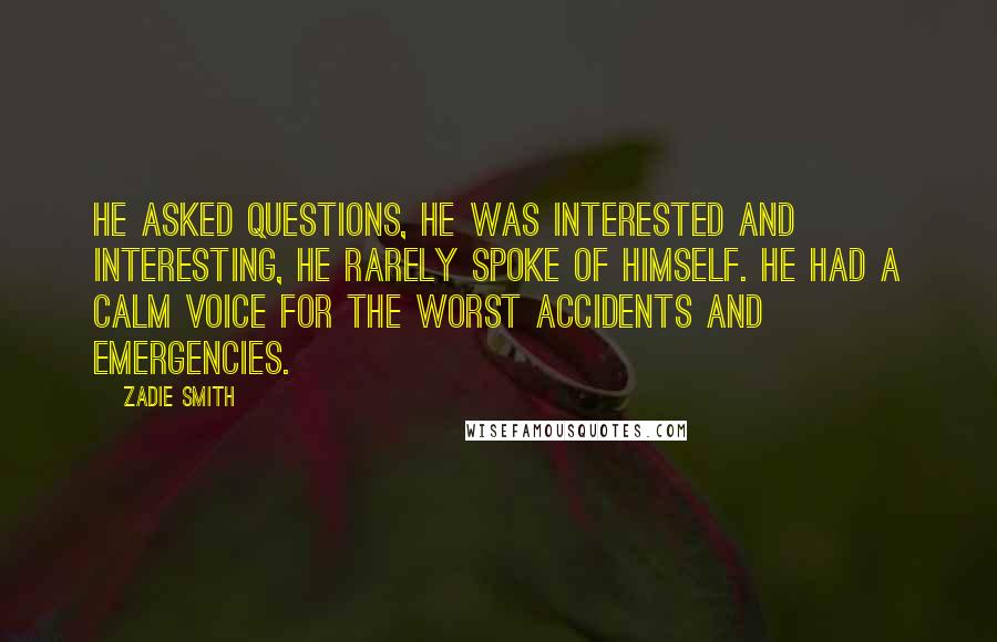 Zadie Smith Quotes: He asked questions, he was interested and interesting, he rarely spoke of himself. He had a calm voice for the worst accidents and emergencies.