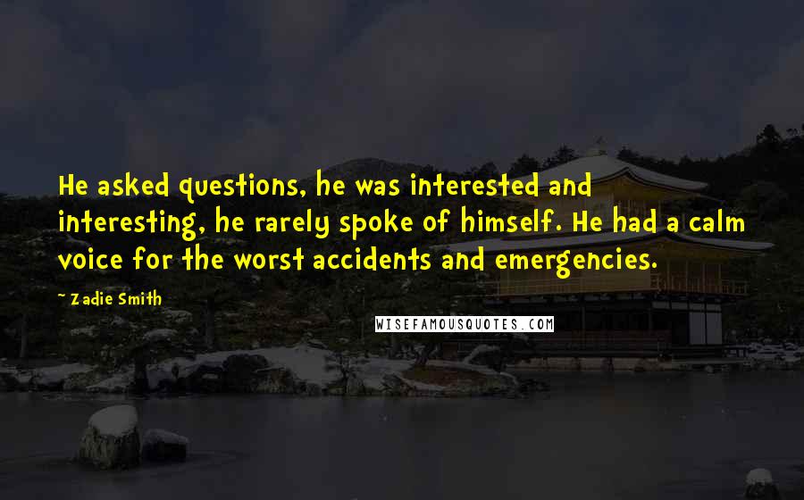 Zadie Smith Quotes: He asked questions, he was interested and interesting, he rarely spoke of himself. He had a calm voice for the worst accidents and emergencies.
