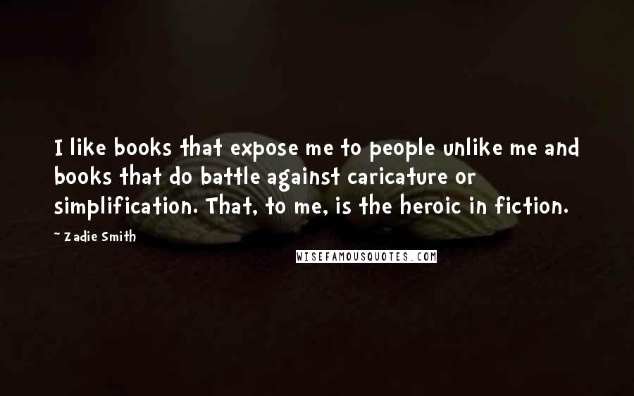 Zadie Smith Quotes: I like books that expose me to people unlike me and books that do battle against caricature or simplification. That, to me, is the heroic in fiction.