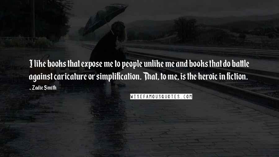 Zadie Smith Quotes: I like books that expose me to people unlike me and books that do battle against caricature or simplification. That, to me, is the heroic in fiction.