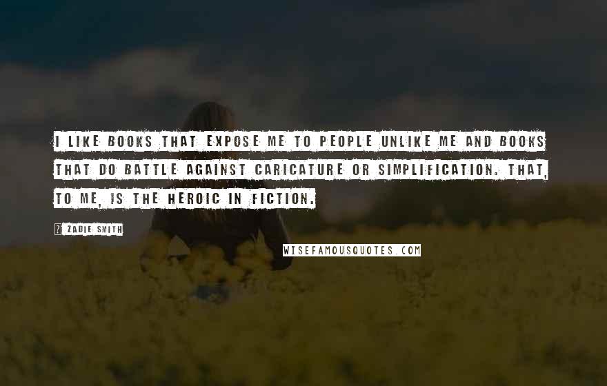 Zadie Smith Quotes: I like books that expose me to people unlike me and books that do battle against caricature or simplification. That, to me, is the heroic in fiction.