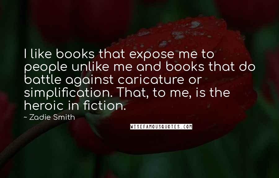 Zadie Smith Quotes: I like books that expose me to people unlike me and books that do battle against caricature or simplification. That, to me, is the heroic in fiction.