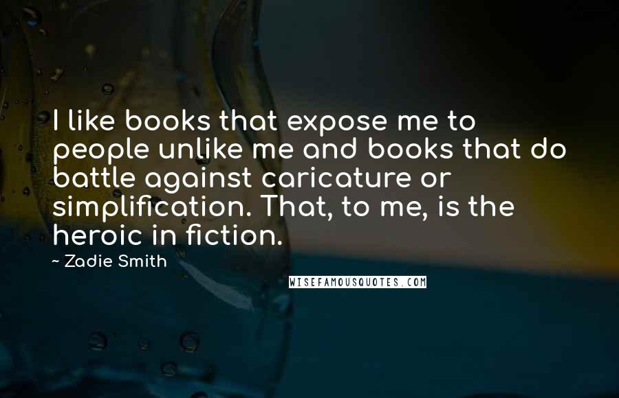 Zadie Smith Quotes: I like books that expose me to people unlike me and books that do battle against caricature or simplification. That, to me, is the heroic in fiction.