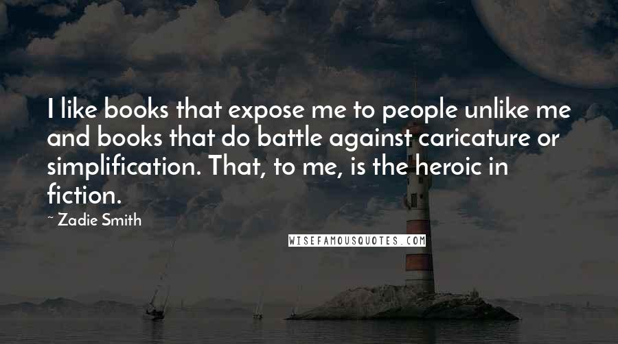 Zadie Smith Quotes: I like books that expose me to people unlike me and books that do battle against caricature or simplification. That, to me, is the heroic in fiction.