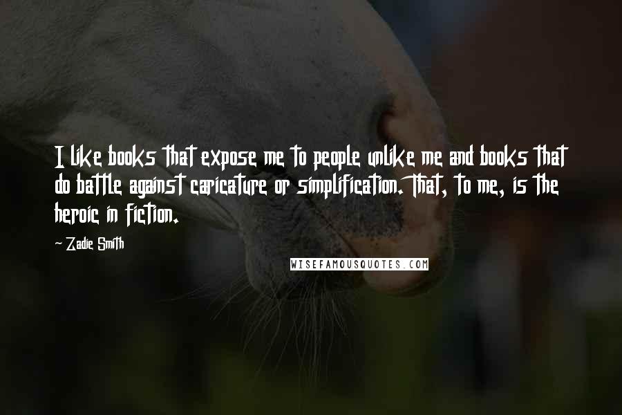 Zadie Smith Quotes: I like books that expose me to people unlike me and books that do battle against caricature or simplification. That, to me, is the heroic in fiction.