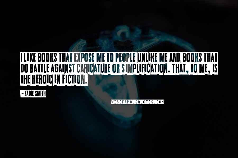 Zadie Smith Quotes: I like books that expose me to people unlike me and books that do battle against caricature or simplification. That, to me, is the heroic in fiction.
