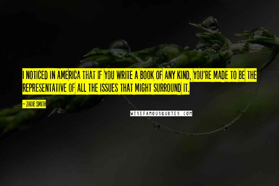 Zadie Smith Quotes: I noticed in America that if you write a book of any kind, you're made to be the representative of all the issues that might surround it.