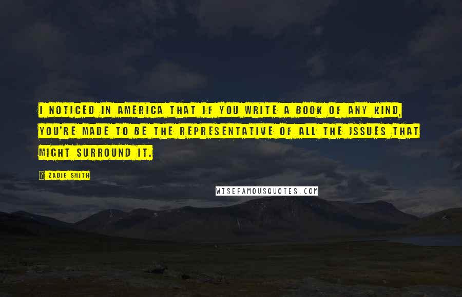 Zadie Smith Quotes: I noticed in America that if you write a book of any kind, you're made to be the representative of all the issues that might surround it.