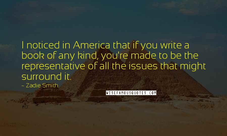 Zadie Smith Quotes: I noticed in America that if you write a book of any kind, you're made to be the representative of all the issues that might surround it.