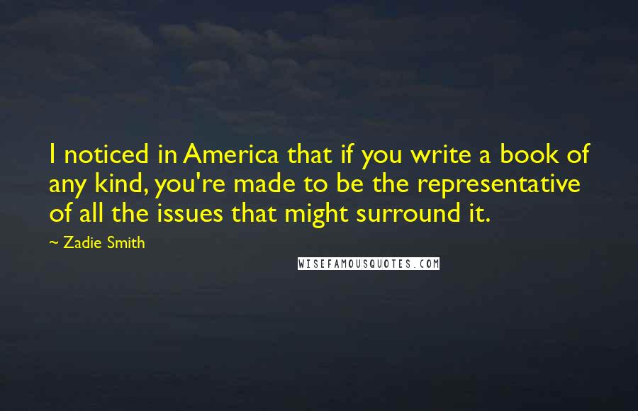 Zadie Smith Quotes: I noticed in America that if you write a book of any kind, you're made to be the representative of all the issues that might surround it.