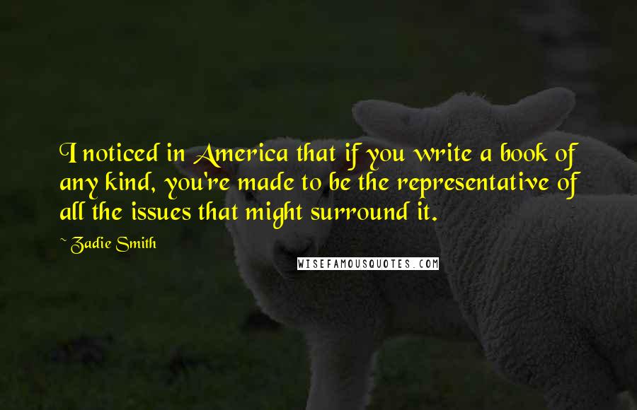 Zadie Smith Quotes: I noticed in America that if you write a book of any kind, you're made to be the representative of all the issues that might surround it.