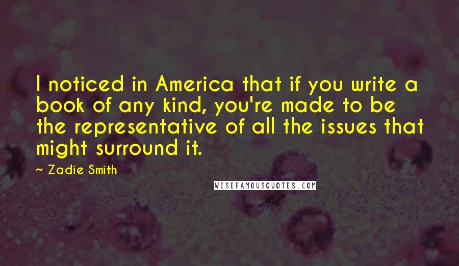 Zadie Smith Quotes: I noticed in America that if you write a book of any kind, you're made to be the representative of all the issues that might surround it.