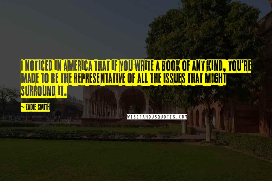 Zadie Smith Quotes: I noticed in America that if you write a book of any kind, you're made to be the representative of all the issues that might surround it.