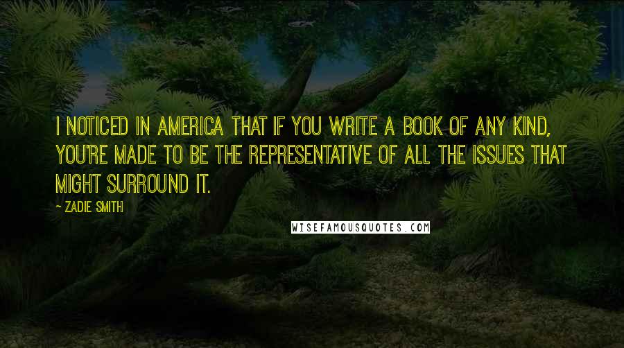 Zadie Smith Quotes: I noticed in America that if you write a book of any kind, you're made to be the representative of all the issues that might surround it.