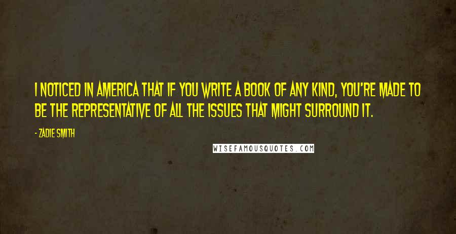 Zadie Smith Quotes: I noticed in America that if you write a book of any kind, you're made to be the representative of all the issues that might surround it.