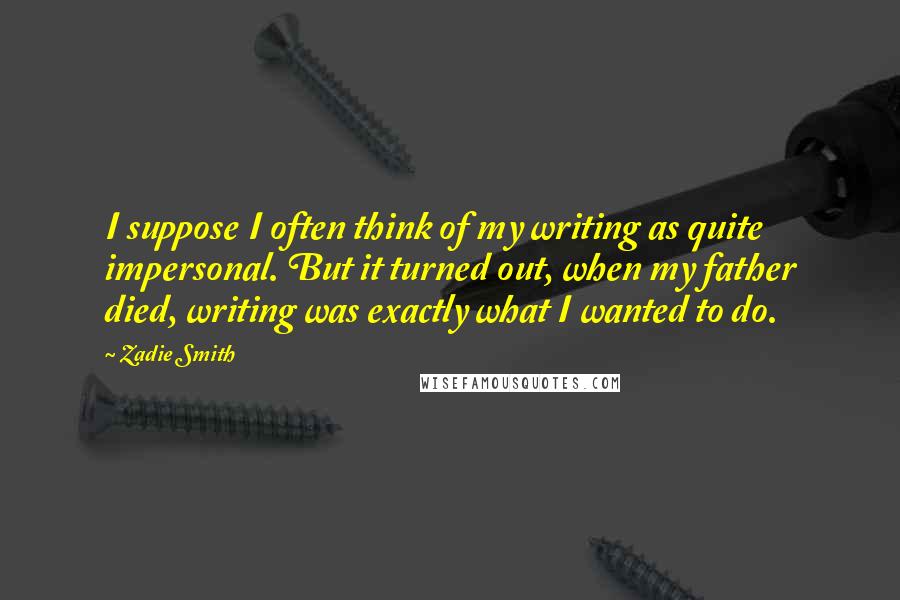 Zadie Smith Quotes: I suppose I often think of my writing as quite impersonal. But it turned out, when my father died, writing was exactly what I wanted to do.