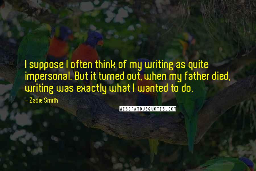 Zadie Smith Quotes: I suppose I often think of my writing as quite impersonal. But it turned out, when my father died, writing was exactly what I wanted to do.