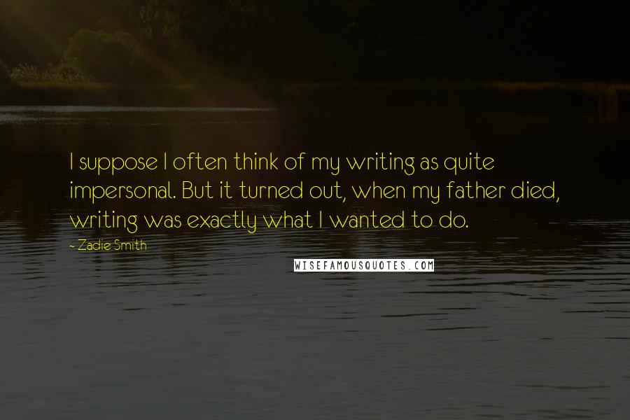 Zadie Smith Quotes: I suppose I often think of my writing as quite impersonal. But it turned out, when my father died, writing was exactly what I wanted to do.