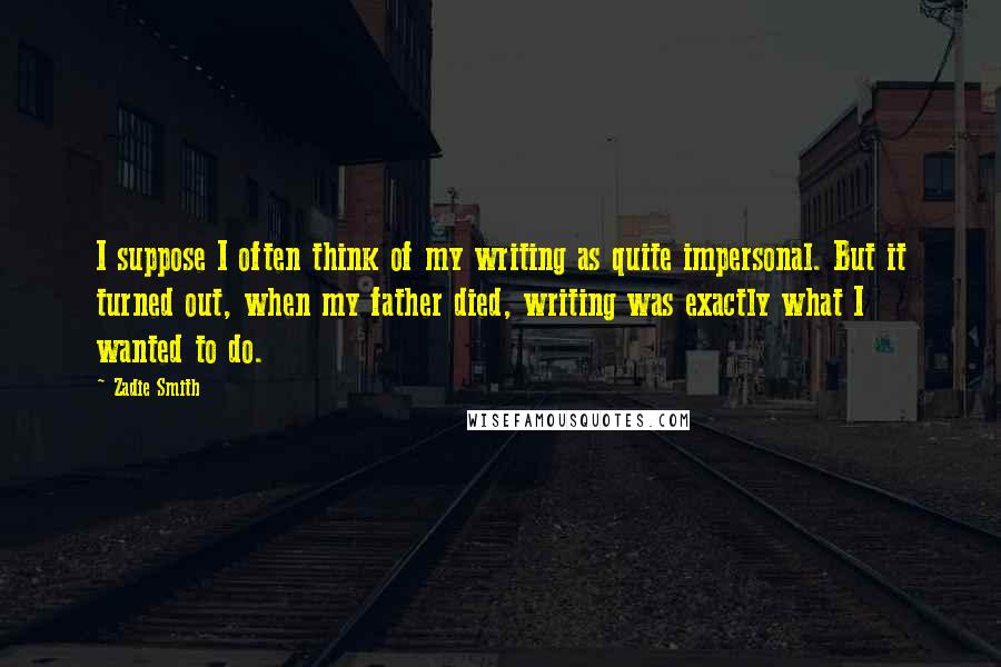 Zadie Smith Quotes: I suppose I often think of my writing as quite impersonal. But it turned out, when my father died, writing was exactly what I wanted to do.