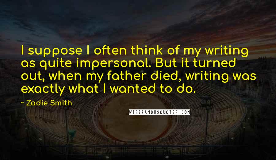 Zadie Smith Quotes: I suppose I often think of my writing as quite impersonal. But it turned out, when my father died, writing was exactly what I wanted to do.