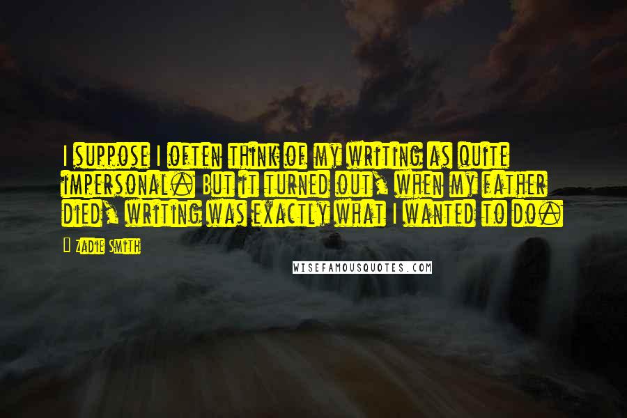 Zadie Smith Quotes: I suppose I often think of my writing as quite impersonal. But it turned out, when my father died, writing was exactly what I wanted to do.