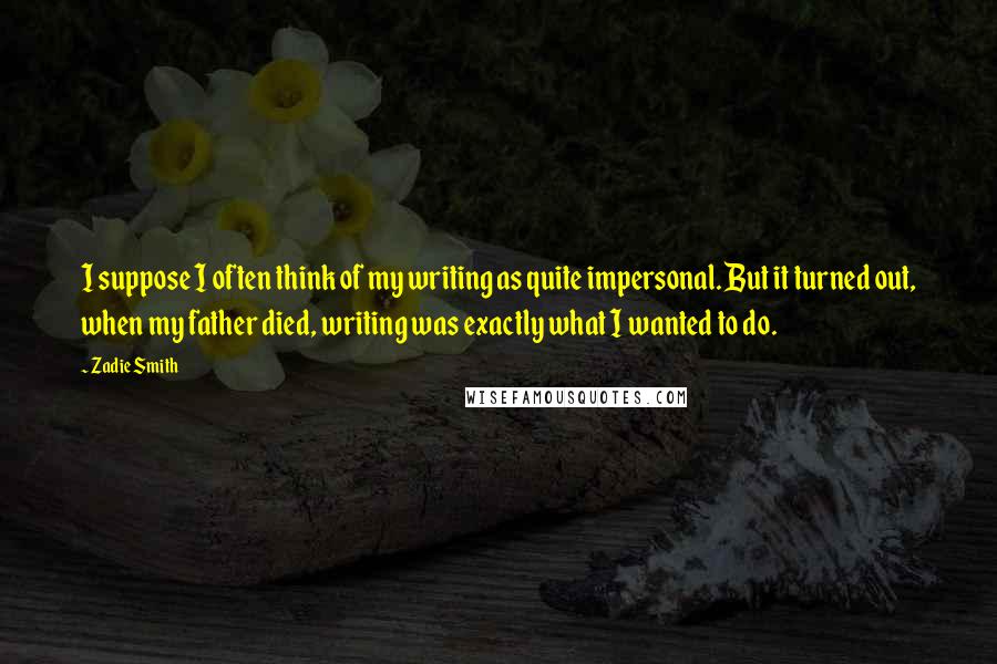 Zadie Smith Quotes: I suppose I often think of my writing as quite impersonal. But it turned out, when my father died, writing was exactly what I wanted to do.