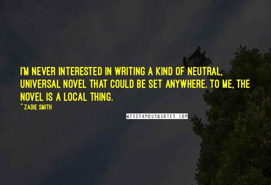 Zadie Smith Quotes: I'm never interested in writing a kind of neutral, universal novel that could be set anywhere. To me, the novel is a local thing.