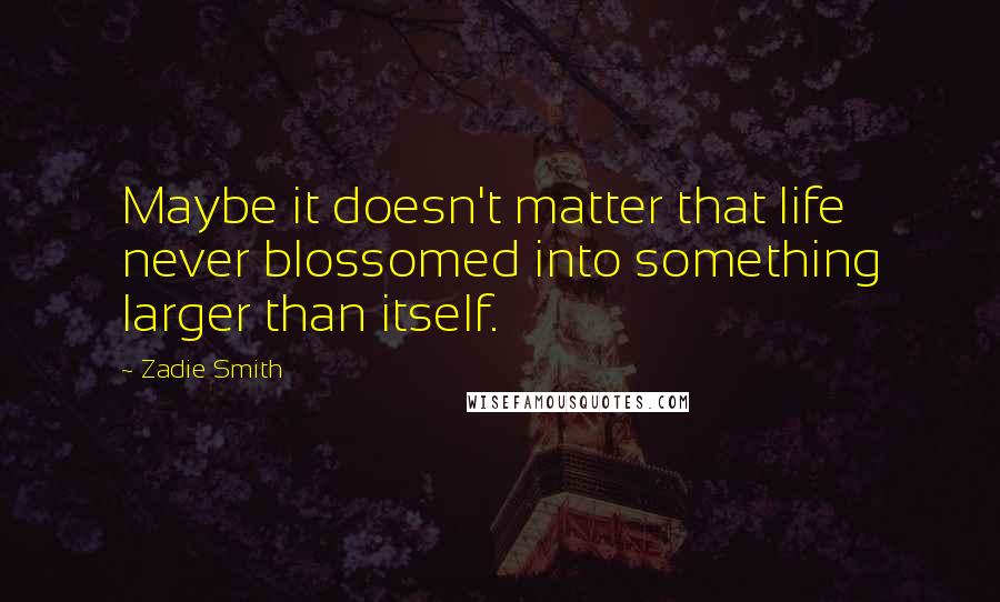 Zadie Smith Quotes: Maybe it doesn't matter that life never blossomed into something larger than itself.
