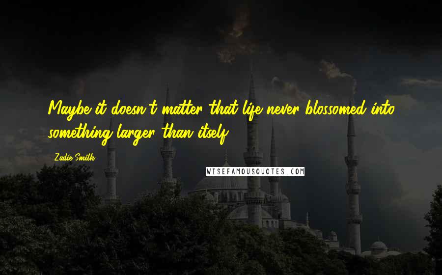 Zadie Smith Quotes: Maybe it doesn't matter that life never blossomed into something larger than itself.