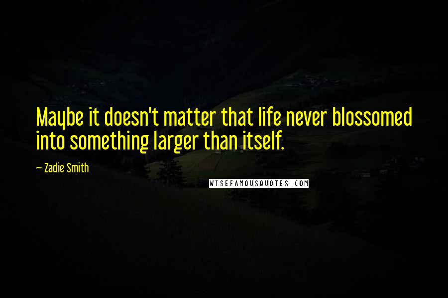 Zadie Smith Quotes: Maybe it doesn't matter that life never blossomed into something larger than itself.