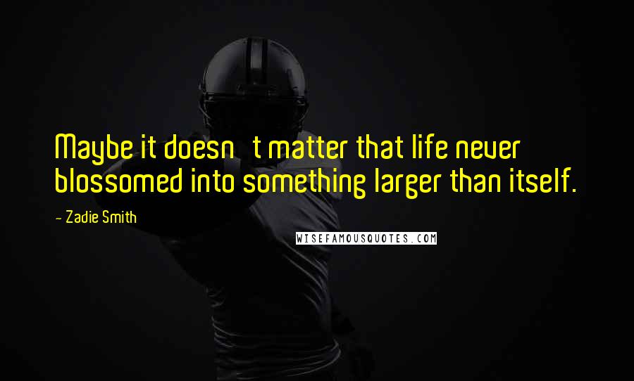 Zadie Smith Quotes: Maybe it doesn't matter that life never blossomed into something larger than itself.