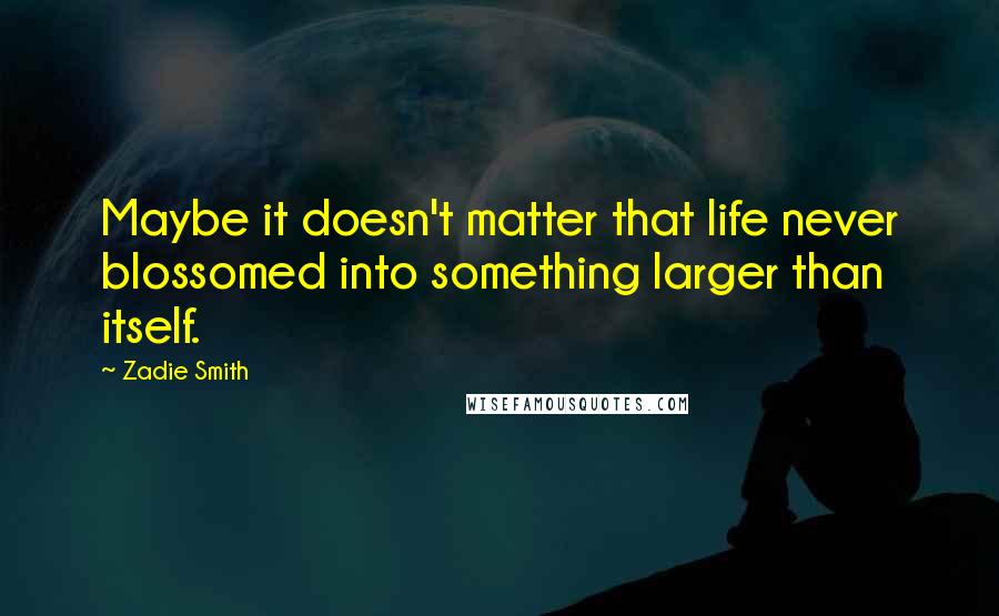 Zadie Smith Quotes: Maybe it doesn't matter that life never blossomed into something larger than itself.