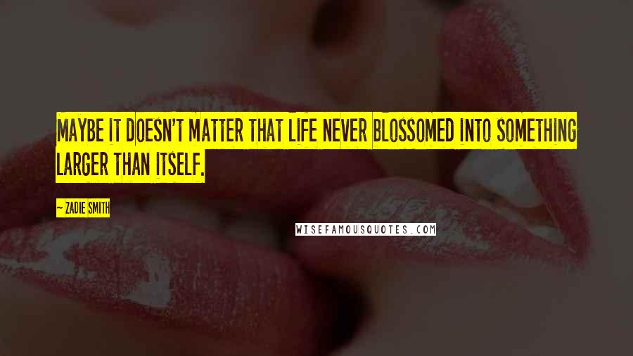 Zadie Smith Quotes: Maybe it doesn't matter that life never blossomed into something larger than itself.