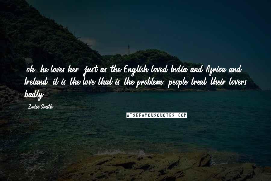 Zadie Smith Quotes: (oh, he loves her; just as the English loved India and Africa and Ireland; it is the love that is the problem, people treat their lovers badly)