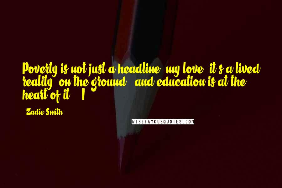 Zadie Smith Quotes: Poverty is not just a headline, my love, it's a lived reality, on the ground - and education is at the heart of it." "I