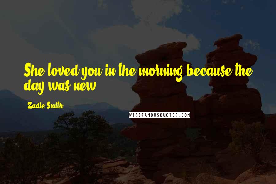 Zadie Smith Quotes: She loved you in the morning because the day was new.