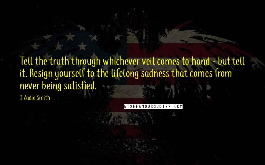 Zadie Smith Quotes: Tell the truth through whichever veil comes to hand - but tell it. Resign yourself to the lifelong sadness that comes from never being satisfied.