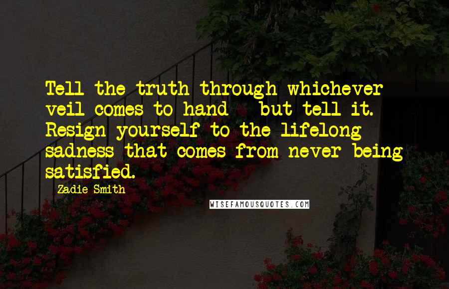 Zadie Smith Quotes: Tell the truth through whichever veil comes to hand - but tell it. Resign yourself to the lifelong sadness that comes from never being satisfied.