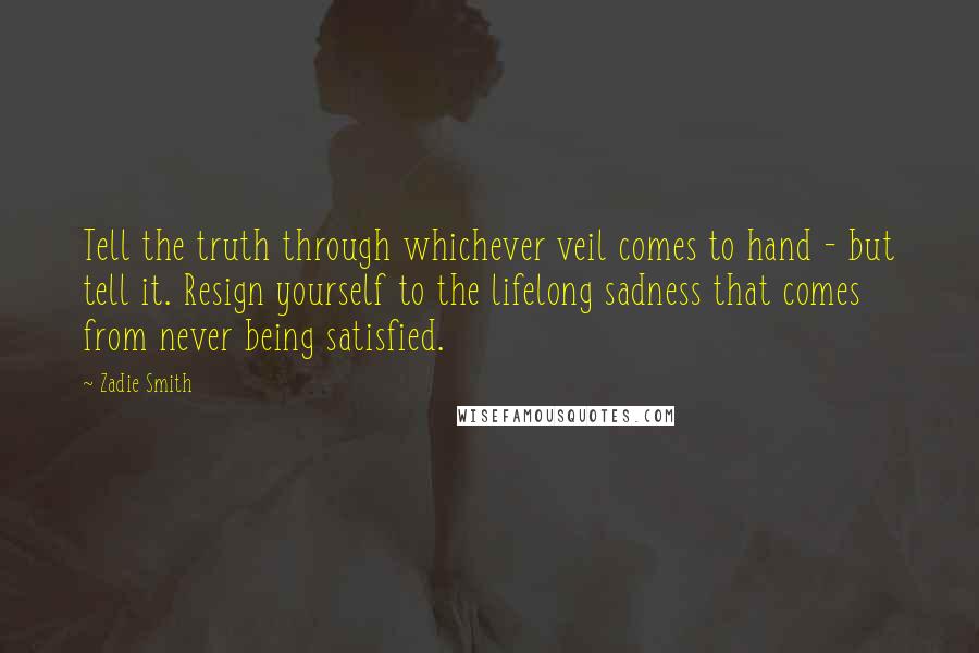 Zadie Smith Quotes: Tell the truth through whichever veil comes to hand - but tell it. Resign yourself to the lifelong sadness that comes from never being satisfied.