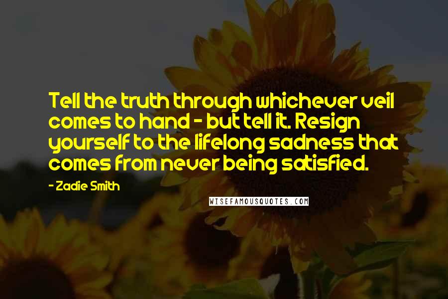 Zadie Smith Quotes: Tell the truth through whichever veil comes to hand - but tell it. Resign yourself to the lifelong sadness that comes from never being satisfied.