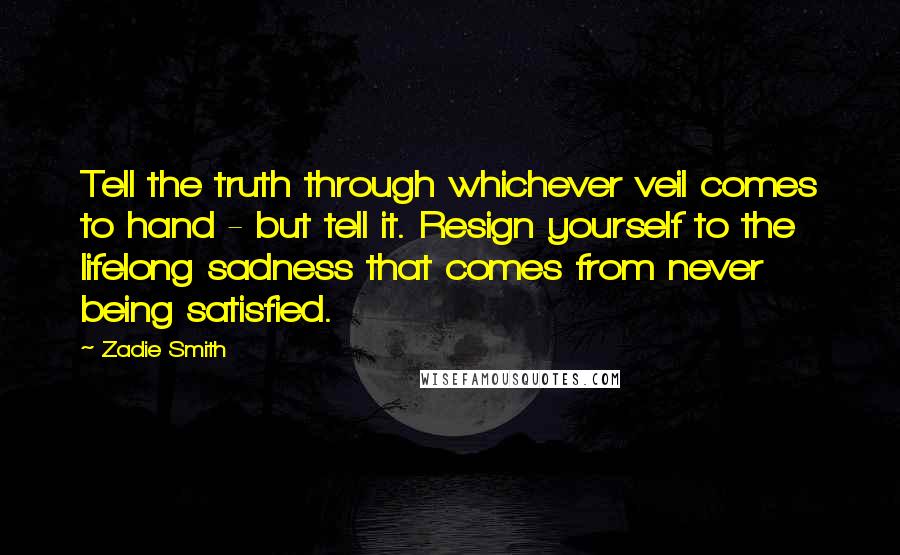 Zadie Smith Quotes: Tell the truth through whichever veil comes to hand - but tell it. Resign yourself to the lifelong sadness that comes from never being satisfied.