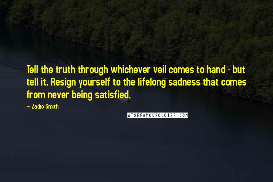 Zadie Smith Quotes: Tell the truth through whichever veil comes to hand - but tell it. Resign yourself to the lifelong sadness that comes from never being satisfied.