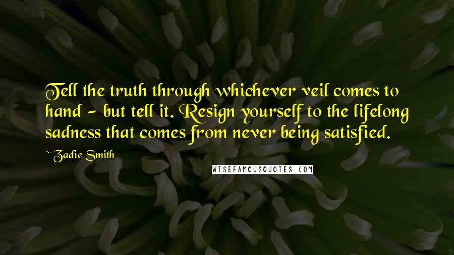 Zadie Smith Quotes: Tell the truth through whichever veil comes to hand - but tell it. Resign yourself to the lifelong sadness that comes from never being satisfied.